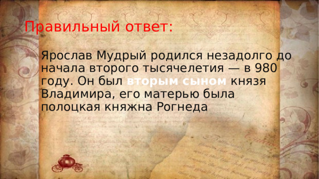 Правильный ответ: Ярослав Мудрый родился незадолго до начала второго тысячелетия — в 980 году. Он был вторым сыном князя Владимира, его матерью была полоцкая княжна Рогнеда 