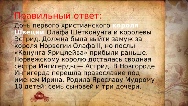 Правильный ответ: Дочь первого христианского короля Швеции Олафа Шётконунга и королевы Эстрид. Должна была выйти замуж за короля Норвегии Олафа II, но послы «Конунга Ярицлейва» прибыли раньше. Норвежскому королю досталась сводная сестра Ингигерды — Астрид. В Новгороде Ингигерда перешла православие под именем Ирина. Родила Ярославу Мудрому 10 детей: семь сыновей и три дочери. 