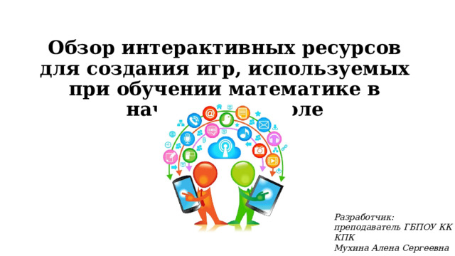 Обзор интерактивных ресурсов для создания игр, используемых при обучении математике в начальной школе Разработчик: преподаватель ГБПОУ КК КПК Мухина Алена Сергеевна 