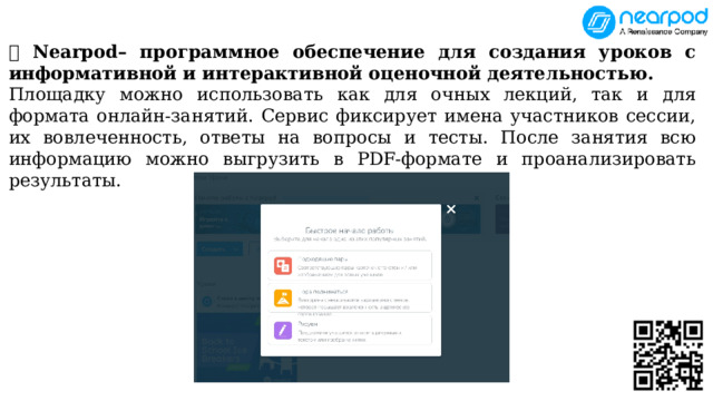 💥 Nearpod– программное обеспечение для создания уроков с информативной и интерактивной оценочной деятельностью. Площадку можно использовать как для очных лекций, так и для формата онлайн-занятий. Сервис фиксирует имена участников сессии, их вовлеченность, ответы на вопросы и тесты. После занятия всю информацию можно выгрузить в PDF-формате и проанализировать результаты. 