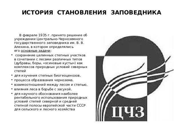 ИСТОРИЯ становления заповедника  В феврале 1935 г. принято решение об учреждении Центрально-Черноземного государственного заповедника им. В. В. Алехина, в котором определялись его  основные задачи :  сохранение целинных степных участков в сочетании с лесами различных типов (дубравы, боры, «осиновые кусты») как комплексов природных условий северных степей для изучения степных биогеоценозов, процесса образования чернозема, взаимоотношений между лесом и степью, влияния леса в борьбе с засухой, для научного обоснования наиболее рентабельного использования природных условий степей северной и средней степной полосы европейской части СССР для сельского и лесного хозяйства 