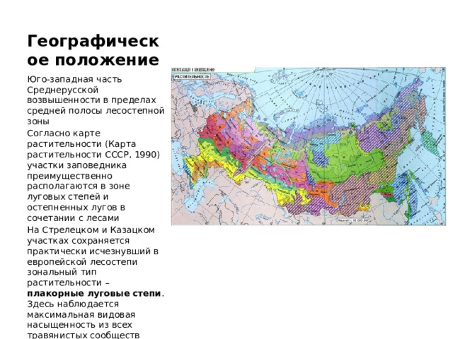 Географическое положение Юго-западная часть Среднерусской возвышенности в пределах средней полосы лесостепной зоны Согласно карте растительности (Карта растительности СССР, 1990) участки заповедника преимущественно располагаются в зоне луговых степей и остепненных лугов в сочетании с лесами На Стрелецком и Казацком участках сохраняется практически исчезнувший в европейской лесостепи зональный тип растительности – плакорные луговые степи . Здесь наблюдается максимальная видовая насыщенность из всех травянистых сообществ Голарктики (до 87 видов сосудистых растений на 1 м 2 ). 