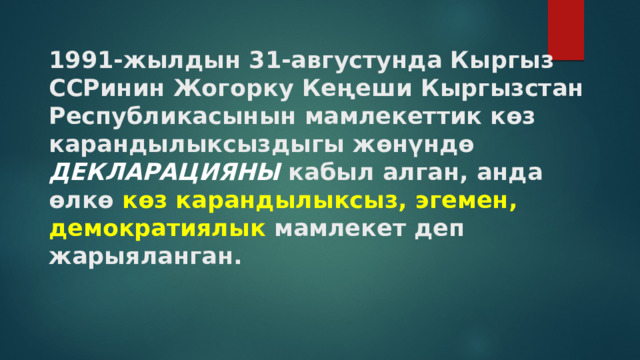 1991-жылдын 31-августунда Кыргыз ССРинин Жогорку Кеңеши Кыргызстан  Республикасынын мамлекеттик көз карандылыксыздыгы жөнүндө ДЕКЛАРАЦИЯНЫ кабыл алган, анда өлкө көз карандылыксыз,  эгемен,  демократиялык мамлекет деп жарыяланган.   