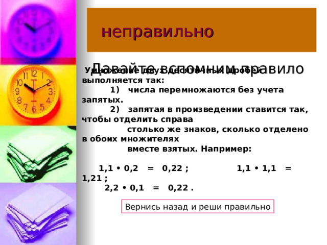  неправильно Давайте вспомним правило   Умножение двух десятичных дробей выполняется так:              1)   числа перемножаются без учета запятых.              2)   запятая в произведении ставится так, чтобы отделить справа                    столько же знаков, сколько отделено в обоих множителях                    вместе взятых. Например:           1,1 • 0,2   =   0,22 ;                 1,1 • 1,1   =   1,21 ;           2,2 • 0,1   =   0,22 .    Вернись назад и реши правильно 