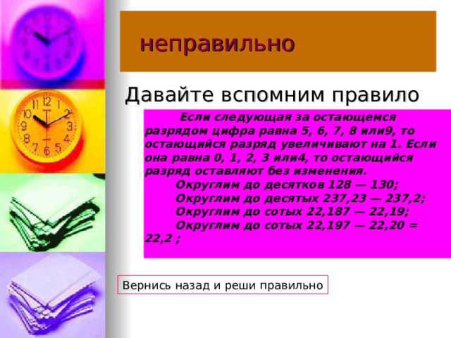  неправильно Давайте вспомним правило          Если следующая за остающемся разрядом цифра равна 5, 6, 7, 8 или9, то остающийся разряд увеличивают на 1. Если она равна 0, 1, 2, 3 или4, то остающийся разряд оставляют без изменения.           Округлим до десятков 128 — 130;           Округлим до десятых 237,23 — 237,2;           Округлим до сотых 22,187 — 22,19;           Округлим до сотых 22,197 — 22,20 = 22,2 ;   Вернись назад и реши правильно 