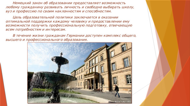  Немецкий закон об образовании предоставляет возможность любому гражданину развивать личность и свободно выбирать школу, вуз и профессию по своим наклонностям и способностям.  Цель образовательной политики заключается в оказании оптимальной поддержки каждому человеку и предоставлении ему возможности получить профессиональную подготовку, отвечающую всем потребностям и интересам.  В течение жизни гражданам Германии доступен комплекс общего, высшего и профессионального образования. 