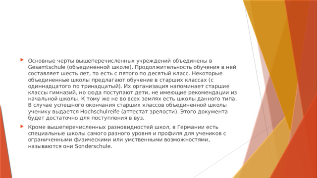 Основные черты вышеперечисленных учреждений объединены в Gesamtschule (объединенной школе). Продолжительность обучения в ней составляет шесть лет, то есть с пятого по десятый класс. Некоторые объединенные школы предлагают обучение в старших классах (с одиннадцатого по тринадцатый). Их организация напоминает старшие классы гимназий, но сюда поступают дети, не имеющие рекомендации из начальной школы. К тому же не во всех землях есть школы данного типа. В случае успешного окончания старших классов объединенной школы ученику выдается Hochschulreife (аттестат зрелости). Этого документа будет достаточно для поступления в вуз. Кроме вышеперечисленных разновидностей школ, в Германии есть специальные школы самого разного уровня и профиля для учеников с ограниченными физическими или умственными возможностями, называются они Sonderschule.   