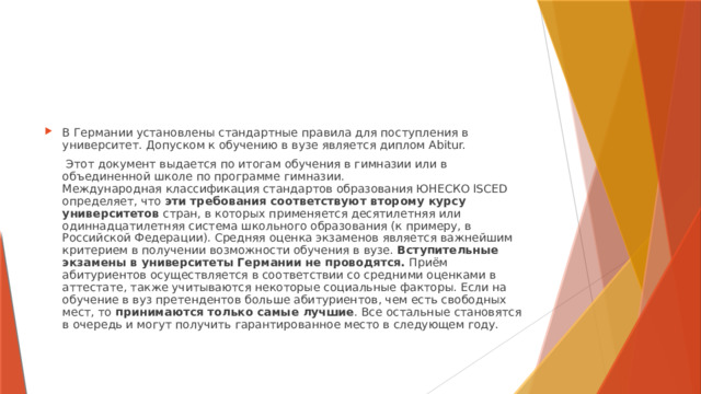 В Германии установлены стандартные правила для поступления в университет. Допуском к обучению в вузе является диплом Abitur.  Этот документ выдается по итогам обучения в гимназии или в объединенной школе по программе гимназии.  Международная классификация стандартов образования ЮНЕСКО ISCED определяет, что эти требования соответствуют второму курсу университетов стран, в которых применяется десятилетняя или одиннадцатилетняя система школьного образования (к примеру, в Российской Федерации). Средняя оценка экзаменов является важнейшим критерием в получении возможности обучения в вузе. Вступительные экзамены в университеты Германии не проводятся. Приём абитуриентов осуществляется в соответствии со средними оценками в аттестате, также учитываются некоторые социальные факторы. Если на обучение в вуз претендентов больше абитуриентов, чем есть свободных мест, то принимаются только самые лучшие . Все остальные становятся в очередь и могут получить гарантированное место в следующем году. 