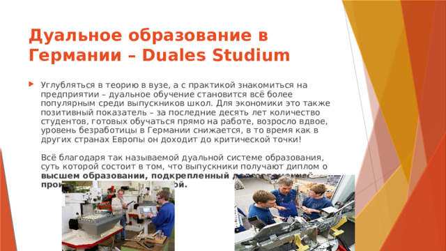 Дуальное образование в Германии – Duales Studium Углубляться в теорию в вузе, а с практикой знакомиться на предприятии – дуальное обучение становится всё более популярным среди выпускников школ. Для экономики это также позитивный показатель – за последние десять лет количество студентов, готовых обучаться прямо на работе, возросло вдвое, уровень безработицы в Германии снижается, в то время как в других странах Европы он доходит до критической точки!   Всё благодаря так называемой дуальной системе образования, суть которой состоит в том, что выпускники получают диплом о высшем образовании, подкрепленный долговременной производственной практикой.    