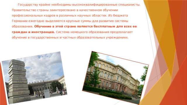  Государству крайне необходимы высококвалифицированные специалисты. Правительство страны заинтересовано в качественном обучении профессиональных кадров в различных научных областях. Из бюджета Германии ежегодно выделяются крупные суммы для развития системы образования. Обучение в этой стране является бесплатным для всех ее граждан и иностранцев. Система немецкого образования предполагает обучение в государственных и частных образовательных учреждениях.   