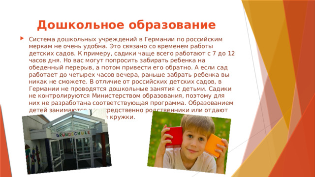 Дошкольное образование Система дошкольных учреждений в Германии по российским меркам не очень удобна. Это связано со временем работы детских садов. К примеру, садики чаще всего работают с 7 до 12 часов дня. Но вас могут попросить забирать ребенка на обеденный перерыв, а потом привести его обратно. А если сад работает до четырех часов вечера, раньше забрать ребенка вы никак не сможете. В отличие от российских детских садов, в Германии не проводятся дошкольные занятия с детьми. Садики не контролируются Министерством образования, поэтому для них не разработана соответствующая программа. Образованием детей занимаются непосредственно родственники или отдают малышей в развивающие кружки. 