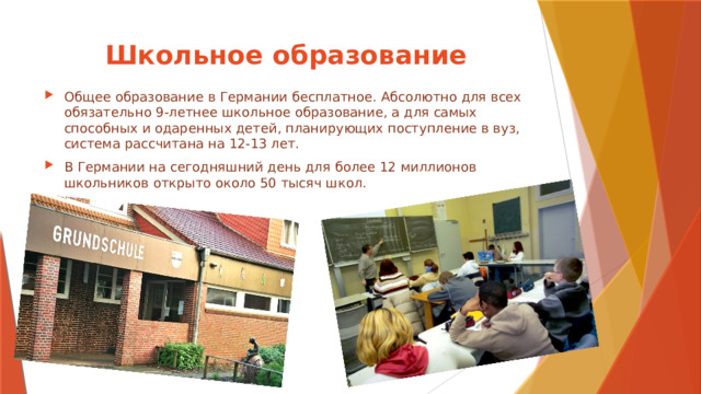 Школьное образование Общее образование в Германии бесплатное. Абсолютно для всех обязательно 9-летнее школьное образование, а для самых способных и одаренных детей, планирующих поступление в вуз, система рассчитана на 12-13 лет. В Германии на сегодняшний день для более 12 миллионов школьников открыто около 50 тысяч школ. 
