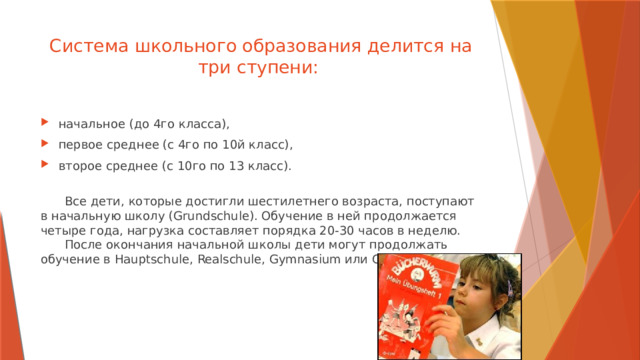 Система школьного образования делится на три ступени:   начальное (до 4го класса), первое среднее (с 4го по 10й класс), второе среднее (с 10го по 13 класс).   Все дети, которые достигли шестилетнего возраста, поступают в начальную школу (Grundschule). Обучение в ней продолжается четыре года, нагрузка составляет порядка 20-30 часов в неделю.   После окончания начальной школы дети могут продолжать обучение в Hauptschule, Realschule, Gymnasium или Gesamtschule. 