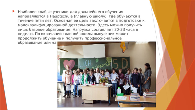 Наиболее слабые ученики для дальнейшего обучения направляются в Hauptschule (главную школу), где обучаются в течение пяти лет. Основная ее цель заключается в подготовке к малоквалифицированной деятельности. Здесь можно получить лишь базовое образование. Нагрузка составляет 30-33 часа в неделю. По окончании главной школы выпускник может продолжить обучение и получить профессиональное образование или начать работать. 