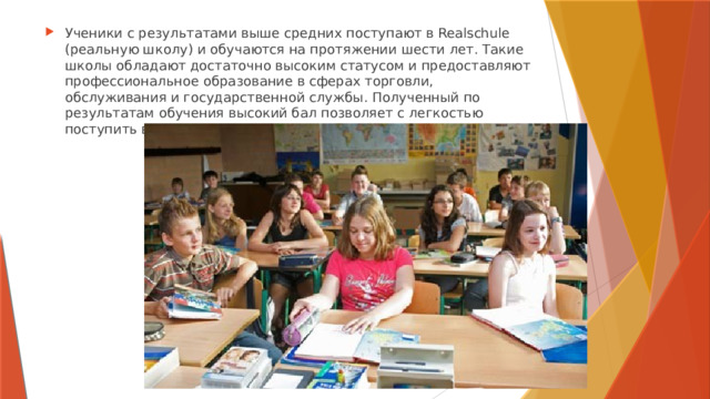 Ученики с результатами выше средних поступают в Realschule (реальную школу) и обучаются на протяжении шести лет. Такие школы обладают достаточно высоким статусом и предоставляют профессиональное образование в сферах торговли, обслуживания и государственной службы. Полученный по результатам обучения высокий бал позволяет с легкостью поступить в гимназию, а затем и в вуз. 