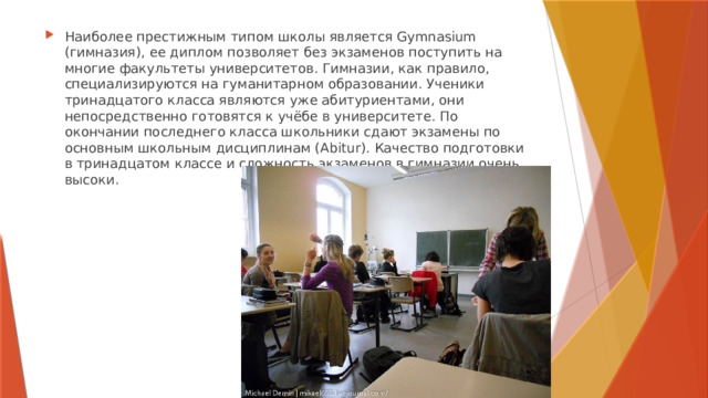 Наиболее престижным типом школы является Gymnasium (гимназия), ее диплом позволяет без экзаменов поступить на многие факультеты университетов. Гимназии, как правило, специализируются на гуманитарном образовании. Ученики тринадцатого класса являются уже абитуриентами, они непосредственно готовятся к учёбе в университете. По окончании последнего класса школьники сдают экзамены по основным школьным дисциплинам (Abitur). Качество подготовки в тринадцатом классе и сложность экзаменов в гимназии очень высоки. 