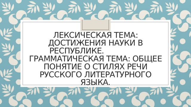 Лексическая тема: Достижения науки в республике.  Грамматическая тема: Общее понятие о стилях речи русского литературного языка. 