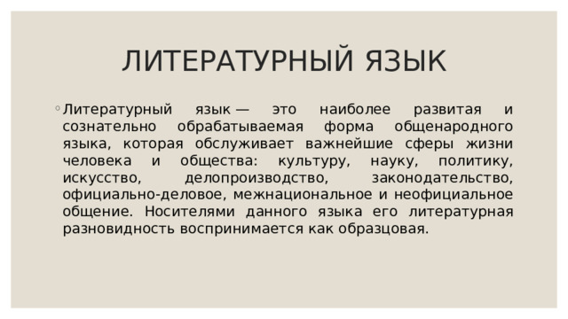 ЛИТЕРАТУРНЫЙ ЯЗЫК Литературный язык — это наиболее развитая и сознательно обрабатываемая форма общенародного языка, которая обслуживает важнейшие сферы жизни человека и общества: культуру, науку, политику, искусство, делопроизводство, законодательство, официально-деловое, межнациональное и неофициальное общение. Носителями данного языка его литературная разновидность воспринимается как образцовая. 