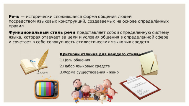  Речь  — исторически сложившаяся форма общения людей посредством языковых конструкций, создаваемых на основе определённых правил Функциональный стиль речи представляет собой определенную систему языка, которая отвечает за цели и условия общения в определенной сфере и сочетает в себе совокупность стилистических языковых средств Критерии отличия для каждого стиля: Цель общения Набор языковых средств Форма существования - жанр 