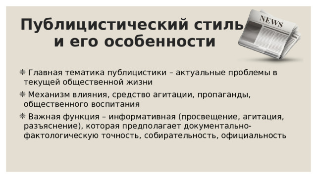 Публицистический стиль  и его особенности  Главная тематика публицистики – актуальные проблемы в текущей общественной жизни  Механизм влияния, средство агитации, пропаганды, общественного воспитания  Важная функция – информативная (просвещение, агитация, разъяснение), которая предполагает документально-фактологическую точность, собирательность, официальность 