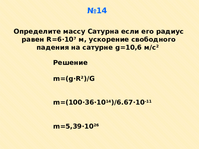 № 14 Определите массу Сатурна если его радиус равен R=6 · 10 7 м, ускорение свободного падения на сатурне g=10,6 м/с 2  Решение  m=(g · R²)/G   m=(10 0· 36 · 10 14 )/6.67 · 10 -11   m=5,39 · 10 26  