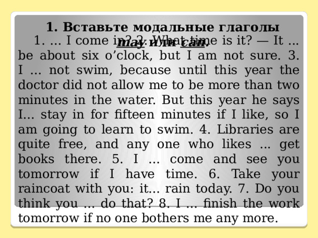           1. Вставьте модальные глаголы may  или саn .   1. ... I come in? 2. What time is it? — It ... be about six o’clock, but I am not sure. 3. I ... not swim, because until this year the doctor did not allow me to be more than two minutes in the water. But this year he says I... stay in for fifteen minutes if I like, so I am going to learn to swim. 4. Libraries are quite free, and any one who likes ... get books there. 5. I ... come and see you tomorrow if I have time. 6. Take your raincoat with you: it... rain today. 7. Do you think you ... do that? 8. I ... finish the work tomorrow if no one bothers me any more. 
