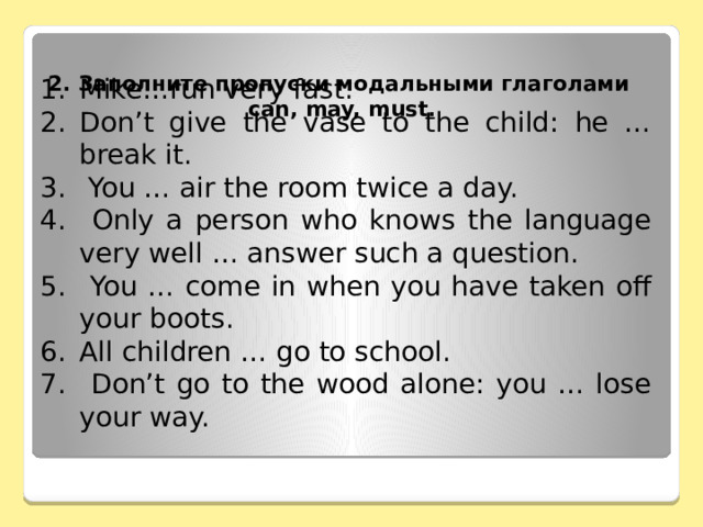 2. Заполните пропуски модальными глаголами  can, may, must.   Mike…run very fast. Don’t give the vase to the child: he … break it.  You … air the room twice a day.  Only a person who knows the language very well … answer such a question.  You … come in when you have taken off your boots. All children … go to school.  Don’t go to the wood alone: you … lose your way. 