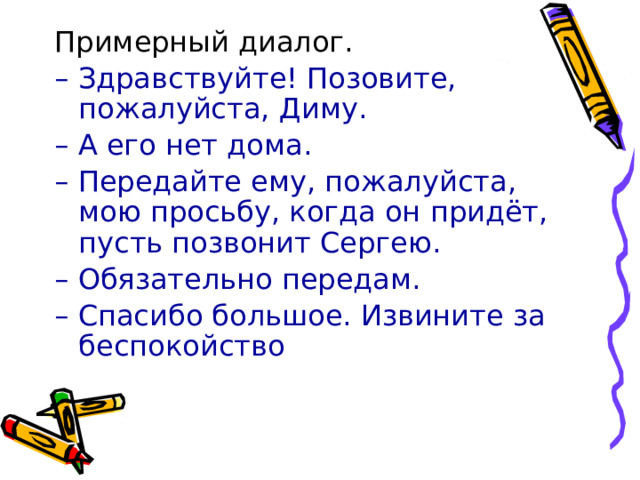 Примерный диалог. – Здравствуйте! Позовите, пожалуйста, Диму. – А его нет дома. – Передайте ему, пожалуйста, мою просьбу, когда он придёт, пусть позвонит Сергею. – Обязательно передам. – Спасибо большое. Извините за беспокойство 
