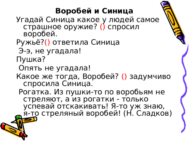 Воробей и Синица Угадай Синица какое у людей самое страшное оружие? () спросил воробей. Ружьё? () ответила Синица  Э-э, не угадала! Пушка?  Опять не угадала! Какое же тогда, Воробей? () задумчиво спросила Синица.  Рогатка. Из пушки-то по воробьям не стреляют, а из рогатки - только успевай отскакивать! Я-то уж знаю, я-то стреляный воробей! (Н. Сладков) 