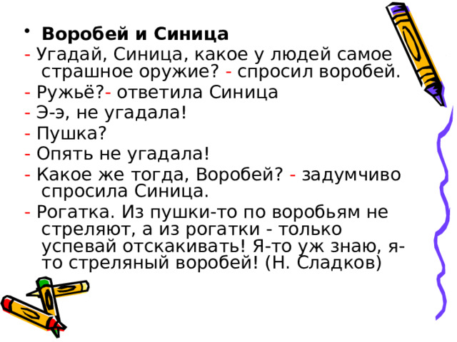 Воробей и Синица - Угадай, Синица, какое у людей самое страшное оружие? - спросил воробей. - Ружьё? - ответила Синица - Э-э, не угадала! - Пушка? - Опять не угадала! - Какое же тогда, Воробей? - задумчиво спросила Синица. - Рогатка. Из пушки-то по воробьям не стреляют, а из рогатки - только успевай отскакивать! Я-то уж знаю, я-то стреляный воробей! (Н. Сладков) 