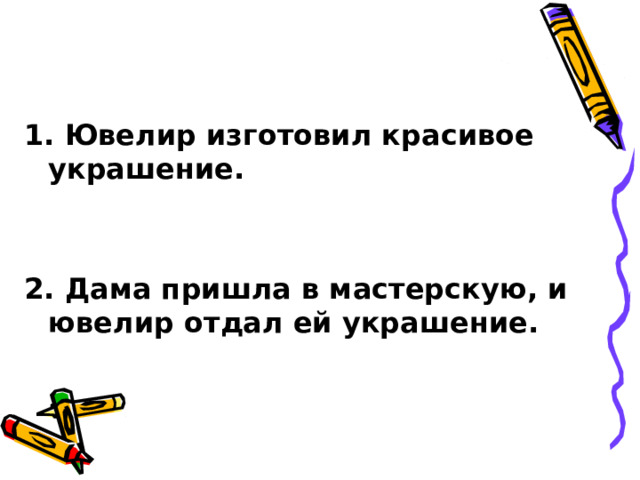   1. Ювелир изготовил красивое украшение.   2. Дама пришла в мастерскую, и ювелир отдал ей украшение. 