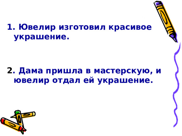  1. Ювелир изготовил красивое украшение.   2 . Дама пришла в мастерскую, и ювелир отдал ей украшение. 