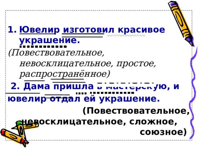  Ювелир изготовил красивое украшение. (Повествовательное, невосклицательное, простое, распространённое)   2. Дама пришла в мастерскую, и ювелир отдал ей украшение. (Повествовательное, невосклицательное, сложное, союзное)  