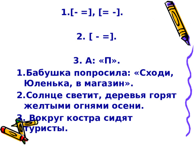 1.[- =], [= -].    2. [ - =].     3. А: «П». 1.Бабушка попросила: «Сходи, Юленька, в магазин». 2.Солнце светит, деревья горят желтыми огнями осени. 3. Вокруг костра сидят туристы. 
