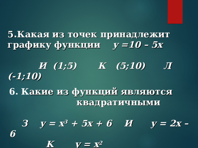 5 . Какая из точек принадлежит графику функции y =10 – 5x   И (1;5) К (5;10) Л (-1;10) 6. К акие из функций являются  квадратичными     З  y = x 3 + 5x + 6 И y = 2x – 6  K y = x 2    