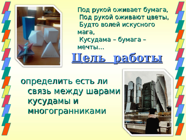  Под рукой оживает бумага,   Под рукой оживают цветы,   Будто волей искусного мага,   Кусудама – бумага – мечты… Цель работы определить есть ли связь между шарами кусудамы и многогранниками 