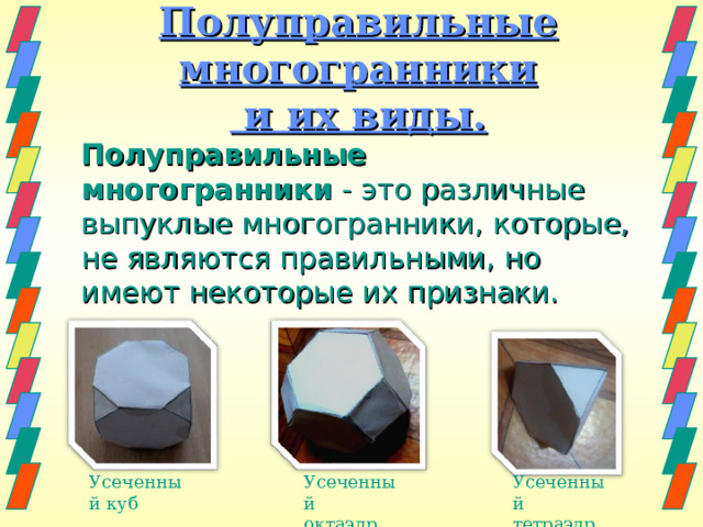 Полуправильные многогранники  и их виды.  Полуправильные многогранники  - это различные выпуклые многогранники, которые, не являются правильными, но имеют некоторые их признаки. Усеченный куб Усеченный октаэдр Усеченный тетраэдр 