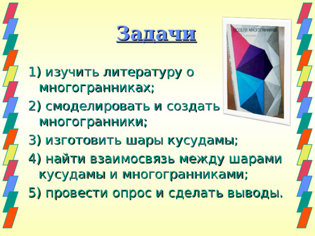 Задачи 1) изучить литературу о многогранниках; 2) смоделировать и создать многогранники; 3) изготовить шары кусудамы; 4) найти взаимосвязь между шарами кусудамы и многогранниками; 5) провести опрос и сделать выводы. 