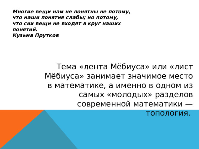 Многие вещи нам не понятны не потому, что наши понятия слабы; но потому, что сии вещи не входят в круг наших понятий. Кузьма Прутков Тема «лента Мёбиуса» или «лист Мёбиуса» занимает значимое место в математике, а именно в одном из самых «молодых» разделов современной математики — топология. 