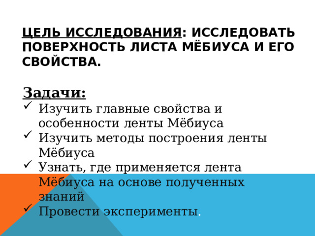 Цель исследования : исследовать поверхность листа Мёбиуса и его свойства. Задачи: Изучить главные свойства и особенности ленты Мёбиуса Изучить методы построения ленты Мёбиуса Узнать, где применяется лента Мёбиуса на основе полученных знаний Провести эксперименты . 