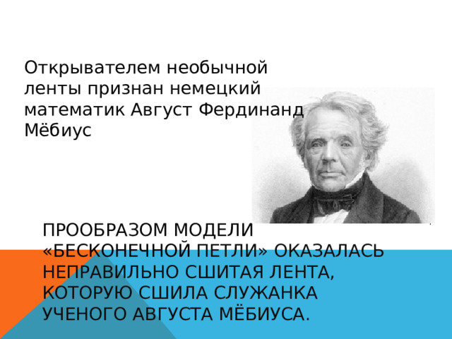Открывателем необычной ленты признан немецкий математик Август Фердинанд Мёбиус прообразом модели «бесконечной петли» оказалась неправильно сшитая лента, которую сшила служанка ученого Августа Мёбиуса. 
