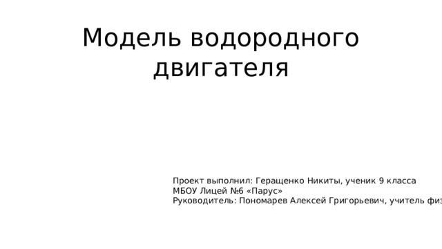 Модель водородного двигателя Проект выполнил: Геращенко Никиты, ученик 9 класса МБОУ Лицей №6 «Парус» Руководитель: Пономарев Алексей Григорьевич, учитель физики. 