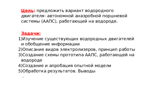 Цель : предложить вариант водородного двигателя- автономной анаэробной поршневой системы (ААПС), работающей на водороде.  Задачи: Изучение существующих водородных двигателей и обобщение информации Описание видов электролизеров, принцип работы Создание схемы прототипа ААПС, работающей на водороде Создание и апробация опытной модели Обработка результатов. Выводы   . 