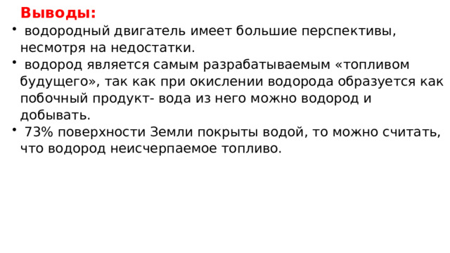Выводы:  водородный двигатель имеет большие перспективы, несмотря на недостатки.  водород является самым разрабатываемым «топливом будущего», так как при окислении водорода образуется как побочный продукт- вода из него можно водород и добывать.  73% поверхности Земли покрыты водой, то можно считать, что водород неисчерпаемое топливо. 
