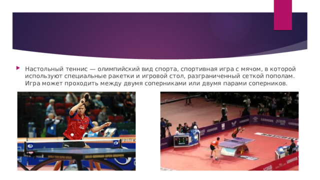 Настольный теннис — олимпийский вид спорта, спортивная игра с мячом, в которой используют специальные ракетки и игровой стол, разграниченный сеткой пополам. Игра может проходить между двумя соперниками или двумя парами соперников. 
