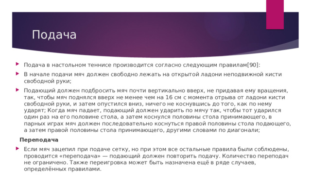 Подача Подача в настольном теннисе производится согласно следующим правилам[90]: В начале подачи мяч должен свободно лежать на открытой ладони неподвижной кисти свободной руки; Подающий должен подбросить мяч почти вертикально вверх, не придавая ему вращения, так, чтобы мяч поднялся вверх не менее чем на 16 см с момента отрыва от ладони кисти свободной руки, и затем опустился вниз, ничего не коснувшись до того, как по нему ударят; Когда мяч падает, подающий должен ударить по мячу так, чтобы тот ударился один раз на его половине стола, а затем коснулся половины стола принимающего, в парных играх мяч должен последовательно коснуться правой половины стола подающего, а затем правой половины стола принимающего, другими словами по диагонали;  Переподача Если мяч зацепил при подаче сетку, но при этом все остальные правила были соблюдены, проводится «переподача» — подающий должен повторить подачу. Количество переподач не ограничено. Также переигровка может быть назначена ещё в ряде случаев, определённых правилами. 
