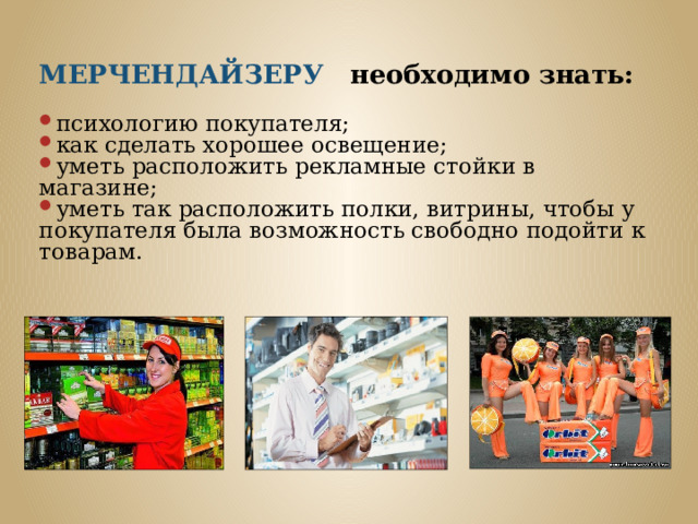 МЕРЧЕНДАЙЗЕРУ необходимо знать:  психологию покупателя; как сделать хорошее освещение; уметь расположить рекламные стойки в магазине; уметь так расположить полки, витрины, чтобы у покупателя была возможность свободно подойти к товарам. 
