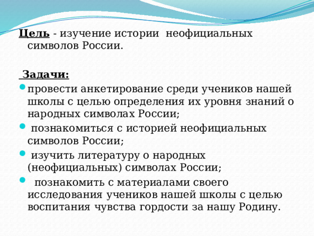 Цель   - изучение истории неофициальных символов России.  Задачи: провести анкетирование среди учеников нашей школы с целью определения их уровня знаний о народных символах России;  познакомиться с историей неофициальных символов России;  изучить литературу о народных (неофициальных) символах России;  познакомить с материалами своего исследования учеников нашей школы с целью воспитания чувства гордости за нашу Родину. 