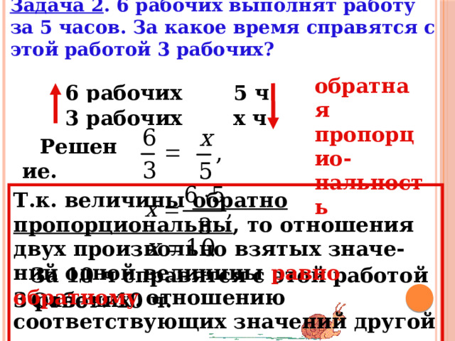 Задача 2 . 6 рабочих выполнят работу за 5 часов. За какое время справятся с этой работой 3 рабочих?     обратная пропорцио-нальность 5 ч 6 рабочих – х ч 3 рабочих – Решение. Т.к. величины обратно пропорциональны , то отношения двух произвольно взятых значе-ний одной величины равно обратному  отношению соответствующих значений другой величины. За 10 ч справятся с этой работой 3 рабочих  . Ответ: 10 ч. 