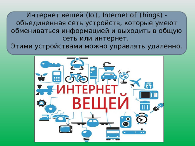 Интернет вещей (IoT, Internet of Things) - объединенная сеть устройств, которые умеют обмениваться информацией и выходить в общую сеть или интернет. Этими устройствами можно управлять удаленно. 